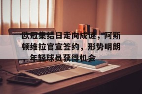 爱游戏-欧冠集结日走向成谜,阿斯顿维拉官宣签约,形势明朗,年轻球员获得机会的简单介绍